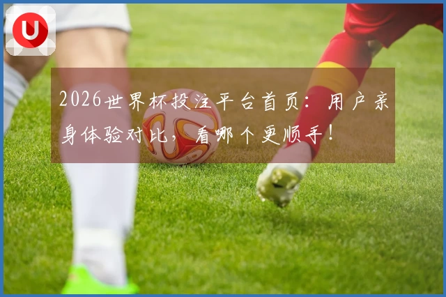2026世界杯投注平台首页：用户亲身体验对比，看哪个更顺手！